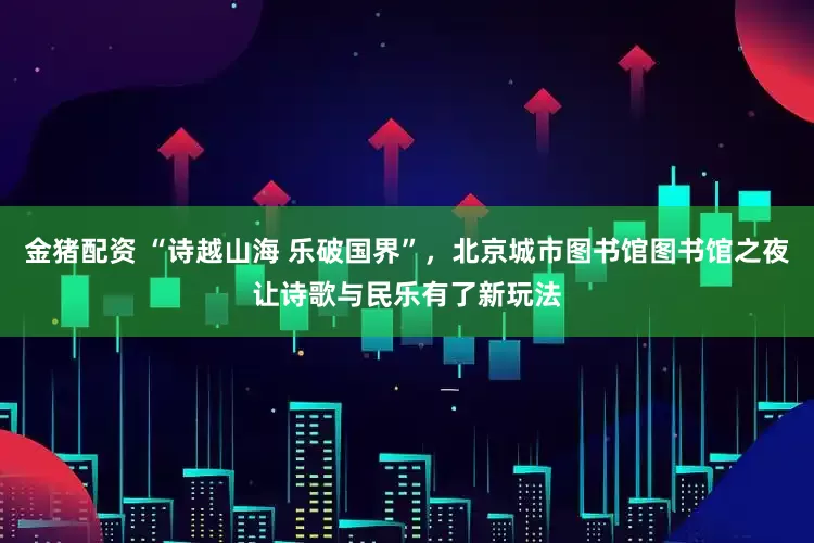 金猪配资 “诗越山海 乐破国界”，北京城市图书馆图书馆之夜让诗歌与民乐有了新玩法