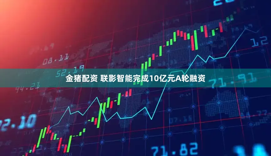 金猪配资 联影智能完成10亿元A轮融资