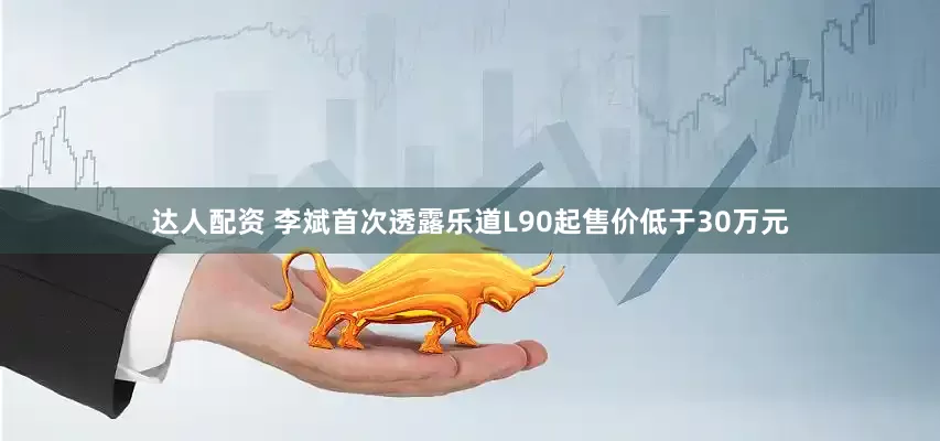 达人配资 李斌首次透露乐道L90起售价低于30万元