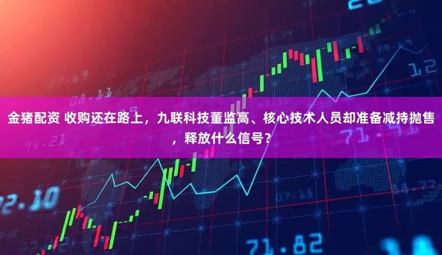 金猪配资 收购还在路上，九联科技董监高、核心技术人员却准备减持抛售，释放什么信号？