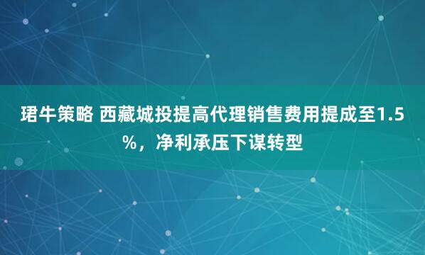 珺牛策略 西藏城投提高代理销售费用提成至1.5%，净利承压下谋转型