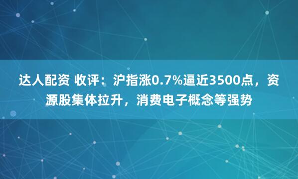 达人配资 收评：沪指涨0.7%逼近3500点，资源股集体拉升，消费电子概念等强势