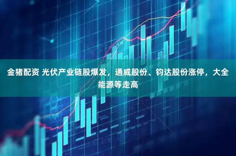 金猪配资 光伏产业链股爆发，通威股份、钧达股份涨停，大全能源等走高