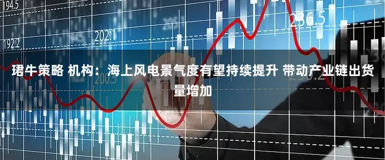 珺牛策略 机构：海上风电景气度有望持续提升 带动产业链出货量增加