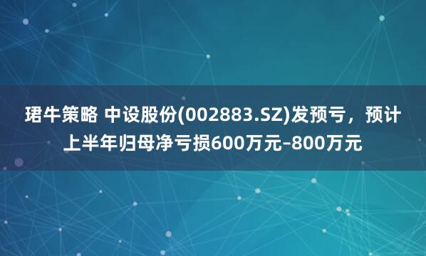 珺牛策略 中设股份(002883.SZ)发预亏，预计上半年归母净亏损600万元–800万元