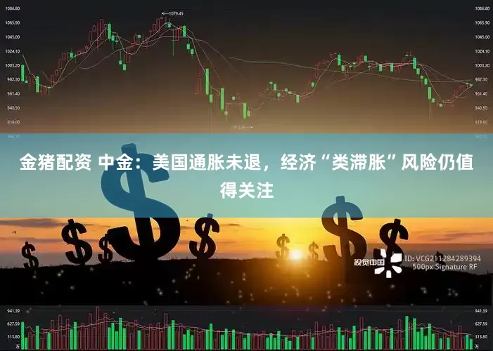 金猪配资 中金：美国通胀未退，经济“类滞胀”风险仍值得关注