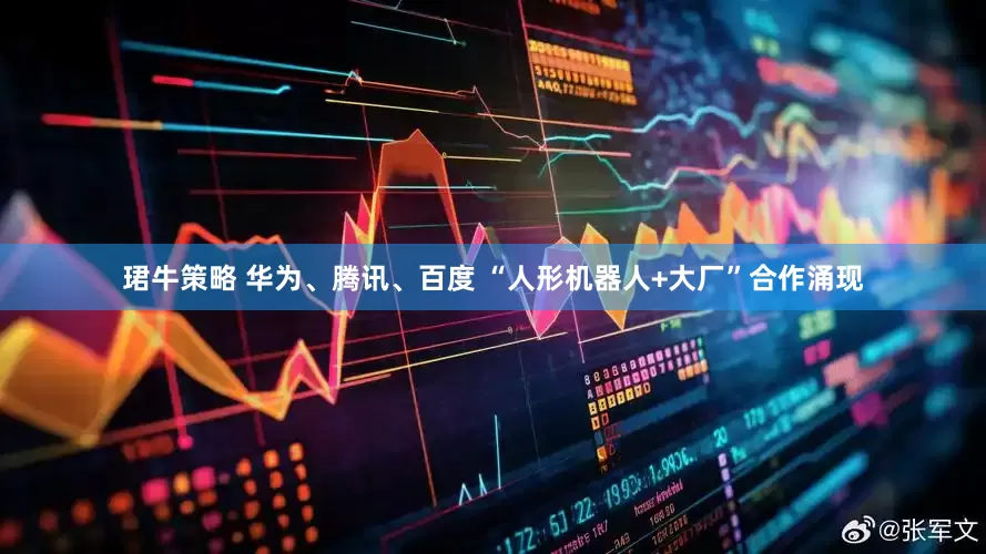 珺牛策略 华为、腾讯、百度 “人形机器人+大厂”合作涌现