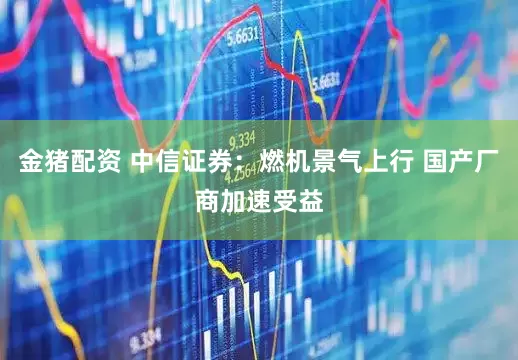 金猪配资 中信证券：燃机景气上行 国产厂商加速受益